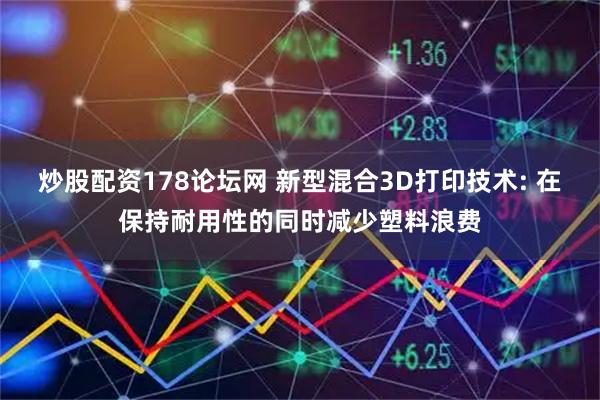 炒股配资178论坛网 新型混合3D打印技术: 在保持耐用性的同时减少塑料浪费