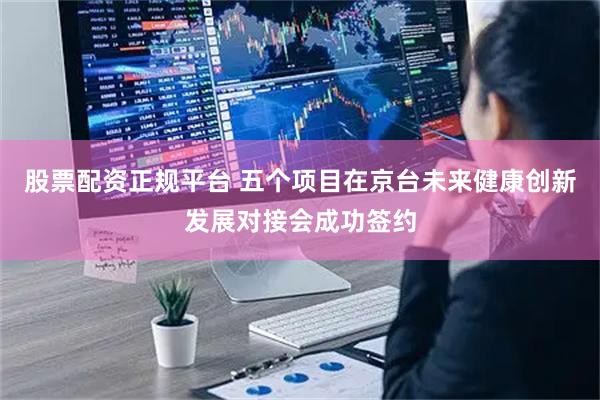 股票配资正规平台 五个项目在京台未来健康创新发展对接会成功签约