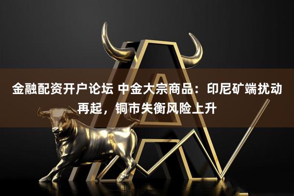 金融配资开户论坛 中金大宗商品：印尼矿端扰动再起，铜市失衡风险上升