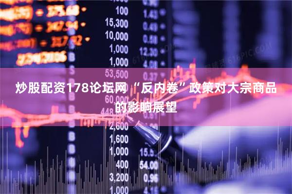 炒股配资178论坛网 “反内卷”政策对大宗商品的影响展望