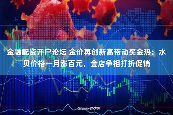 金融配资开户论坛 金价再创新高带动买金热：水贝价格一月涨百元，金店争相打折促销
