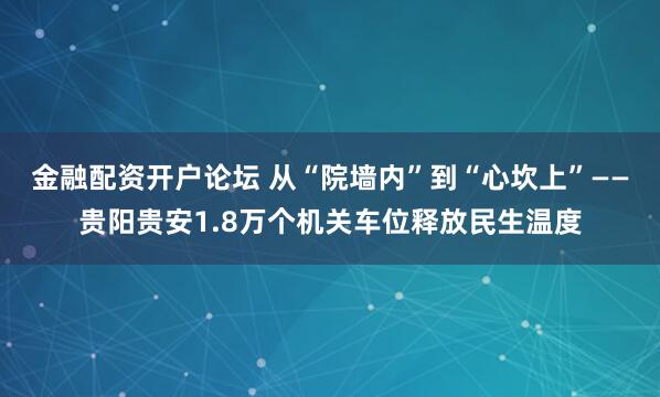 金融配资开户论坛 从“院墙内”到“心坎上”——贵阳贵安1.8万个机关车位释放民生温度