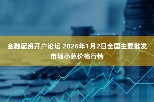 金融配资开户论坛 2026年1月2日全国主要批发市场小葱价格行情